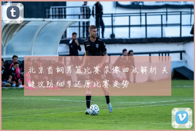 北京首钢男篮比赛录像回放解析 关键攻防细节还原比赛走势