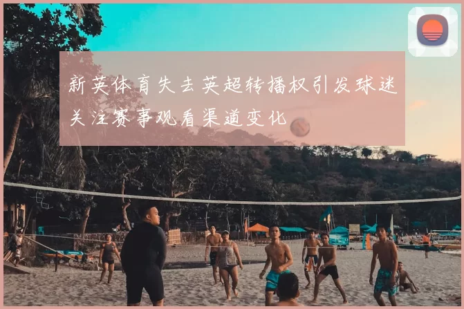 新英体育失去英超转播权引发球迷关注赛事观看渠道变化