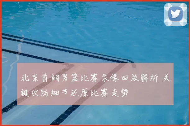 北京首钢男篮比赛录像回放解析 关键攻防细节还原比赛走势
