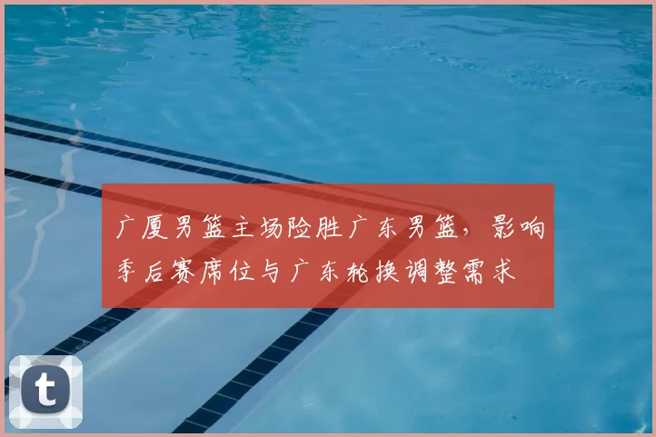 广厦男篮主场险胜广东男篮，影响季后赛席位与广东轮换调整需求