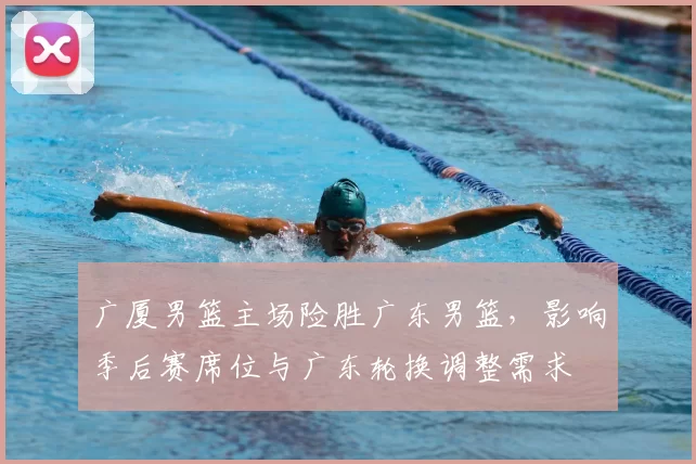 广厦男篮主场险胜广东男篮，影响季后赛席位与广东轮换调整需求