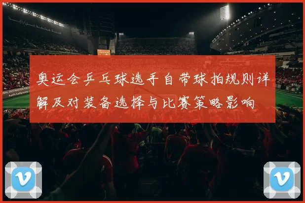 奥运会乒乓球选手自带球拍规则详解及对装备选择与比赛策略影响