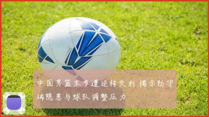 中国男篮末节遭逆转失利 揭示防守端隐患与球队调整压力