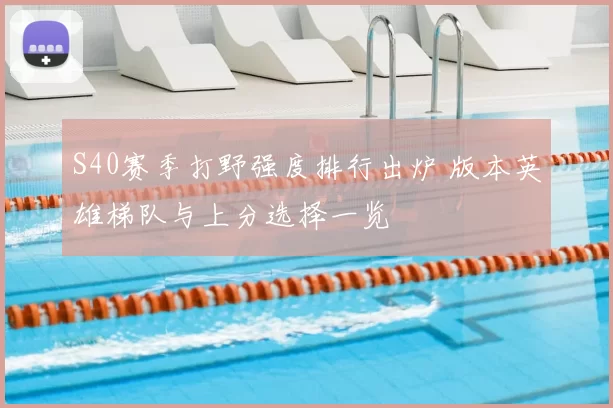S40赛季打野强度排行出炉 版本英雄梯队与上分选择一览