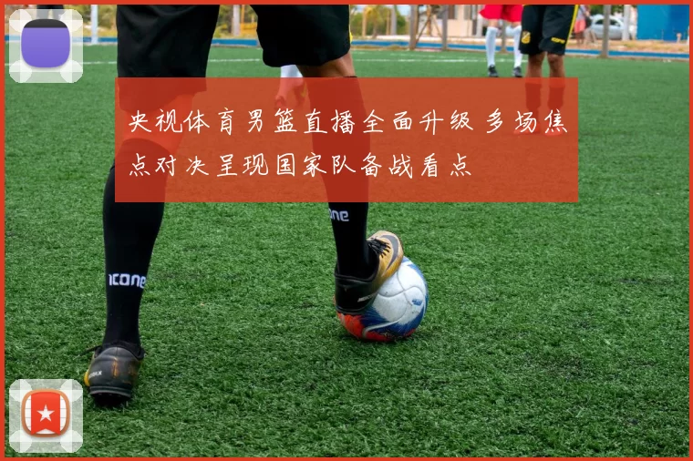 央视体育男篮直播全面升级 多场焦点对决呈现国家队备战看点