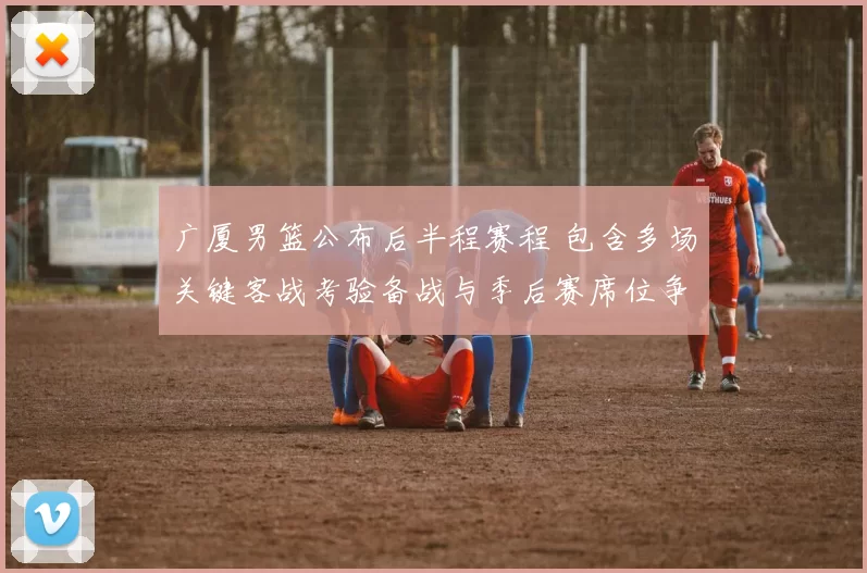 广厦男篮公布后半程赛程 包含多场关键客战考验备战与季后赛席位争夺