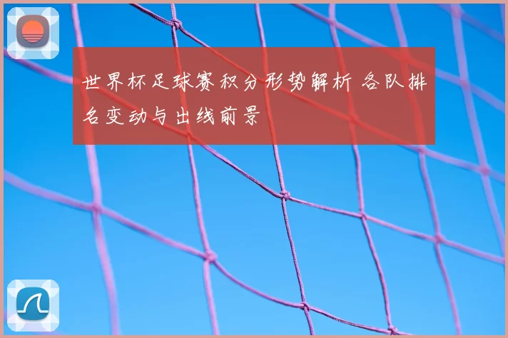 世界杯足球赛积分形势解析 各队排名变动与出线前景