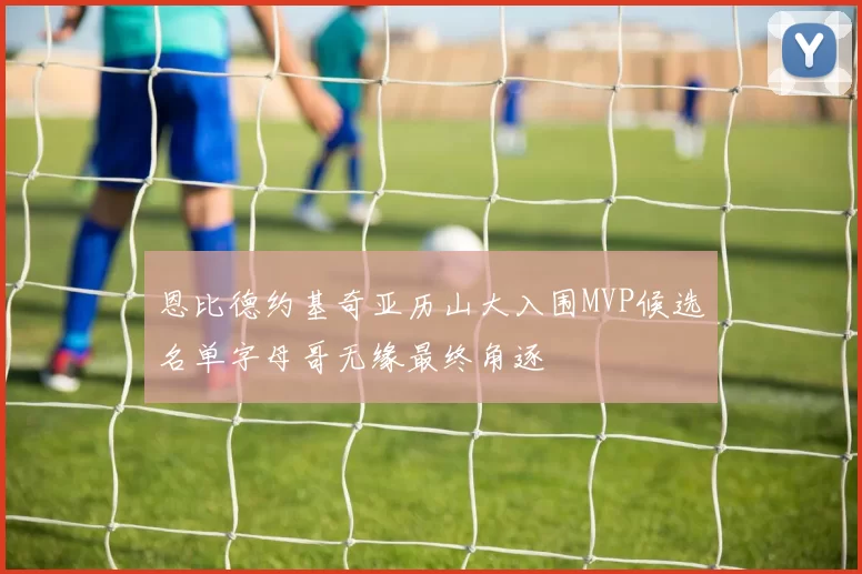 恩比德约基奇亚历山大入围MVP候选名单字母哥无缘最终角逐