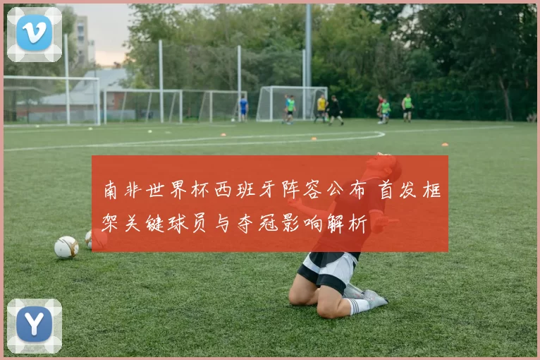南非世界杯西班牙阵容公布 首发框架关键球员与夺冠影响解析