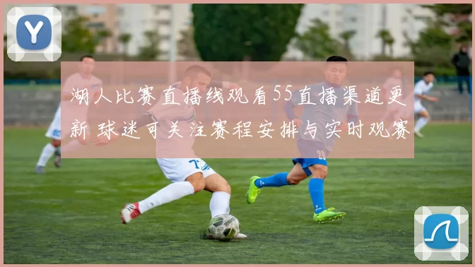 湖人比赛直播线观看55直播渠道更新 球迷可关注赛程安排与实时观赛方式