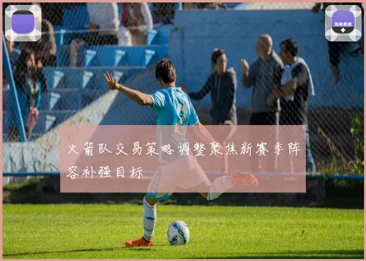 火箭队交易策略调整聚焦新赛季阵容补强目标