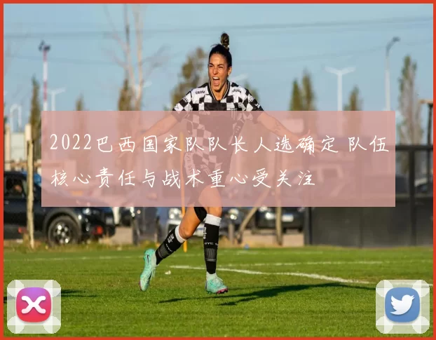 2022巴西国家队队长人选确定 队伍核心责任与战术重心受关注