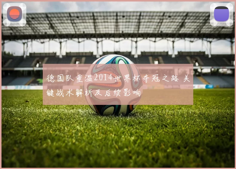 德国队重温2014世界杯夺冠之路 关键战术解析及后续影响