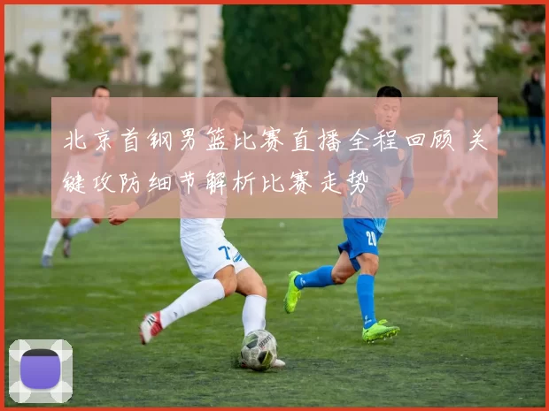 北京首钢男篮比赛直播全程回顾 关键攻防细节解析比赛走势