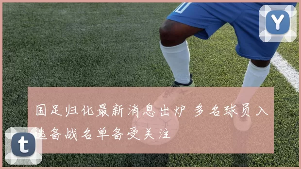国足归化最新消息出炉 多名球员入选备战名单备受关注