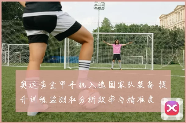 奥运黄金甲手机入选国家队装备 提升训练监测和分析效率与精准度