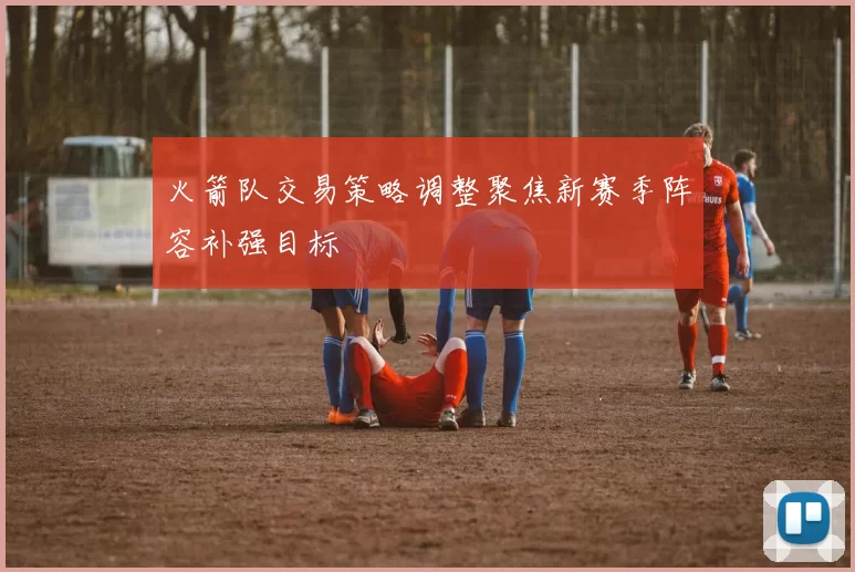 火箭队交易策略调整聚焦新赛季阵容补强目标