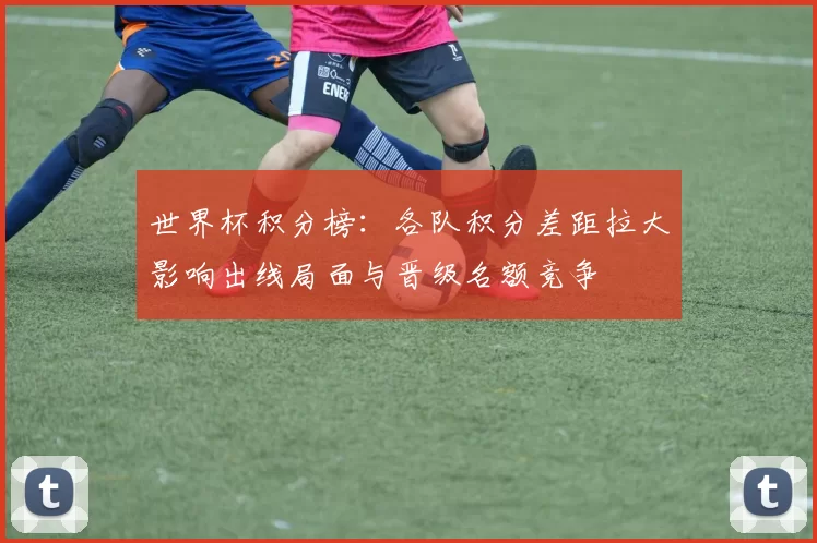 世界杯积分榜：各队积分差距拉大影响出线局面与晋级名额竞争