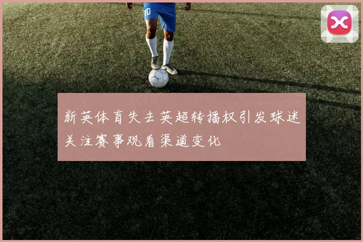 新英体育失去英超转播权引发球迷关注赛事观看渠道变化
