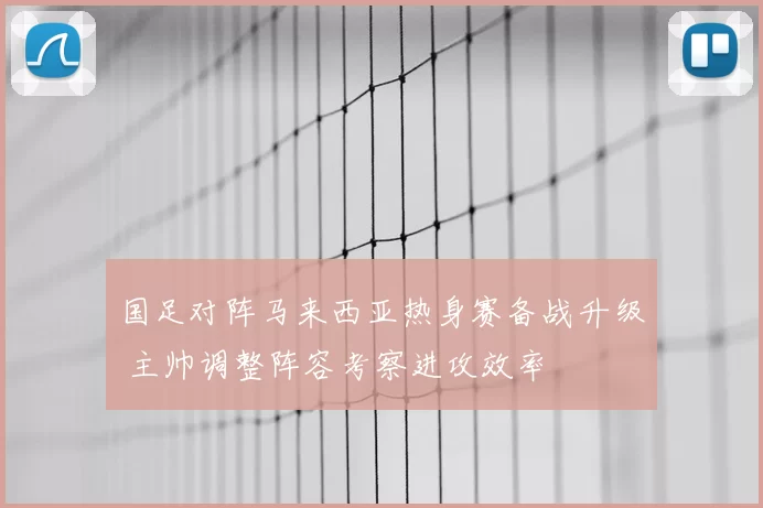 国足对阵马来西亚热身赛备战升级 主帅调整阵容考察进攻效率