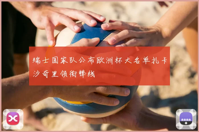 瑞士国家队公布欧洲杯大名单扎卡沙奇里领衔锋线