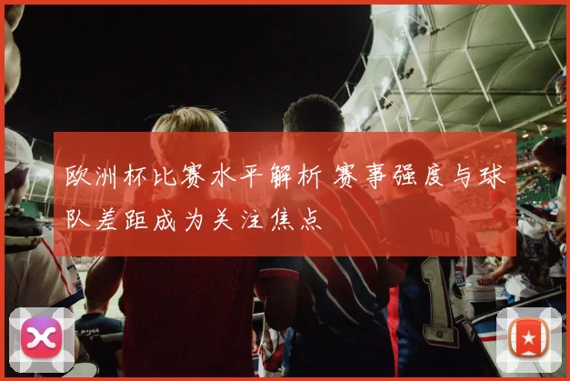 欧洲杯比赛水平解析 赛事强度与球队差距成为关注焦点