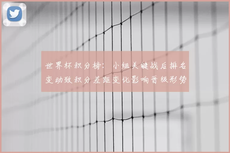 世界杯积分榜：小组关键战后排名变动致积分差距变化影响晋级形势