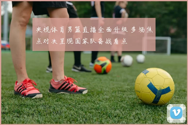 央视体育男篮直播全面升级 多场焦点对决呈现国家队备战看点