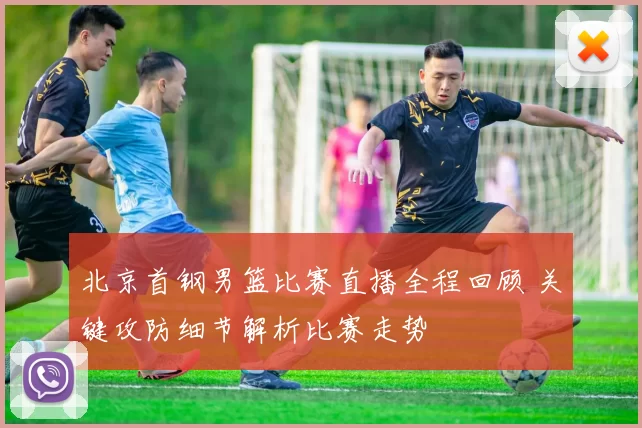 北京首钢男篮比赛直播全程回顾 关键攻防细节解析比赛走势