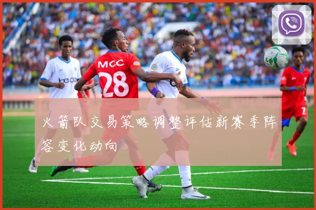 火箭队交易策略调整评估新赛季阵容变化动向