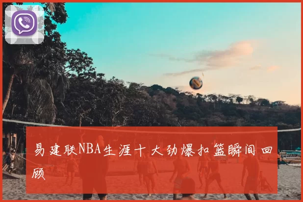 易建联NBA生涯十大劲爆扣篮瞬间回顾