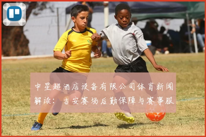 中星超酒店设备有限公司体育新闻解读：吉安赛场后勤保障与赛事服务规范调整影响