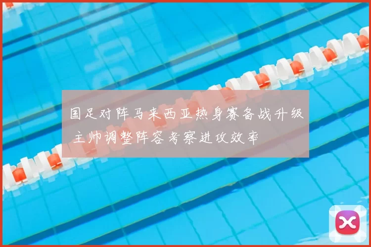 国足对阵马来西亚热身赛备战升级 主帅调整阵容考察进攻效率