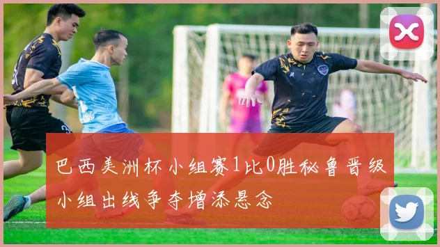巴西美洲杯小组赛1比0胜秘鲁晋级小组出线争夺增添悬念