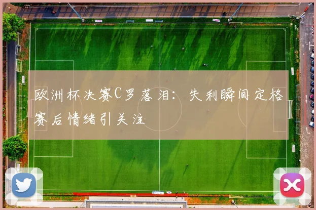 欧洲杯决赛C罗落泪：失利瞬间定格赛后情绪引关注