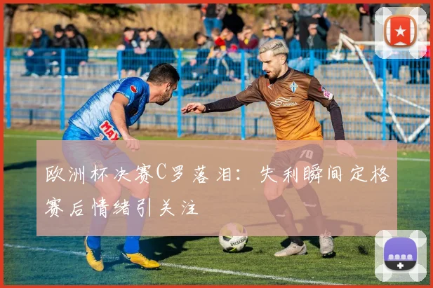 欧洲杯决赛C罗落泪:失利瞬间定格赛后情绪引关注