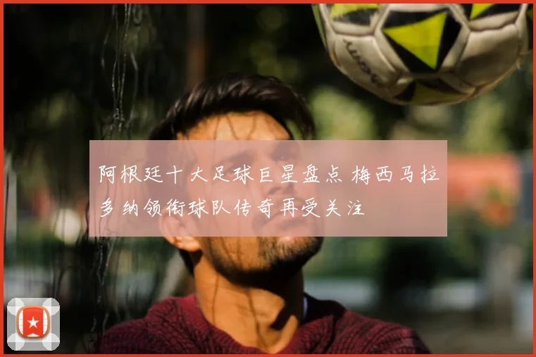 阿根廷十大足球巨星盘点 梅西马拉多纳领衔球队传奇再受关注