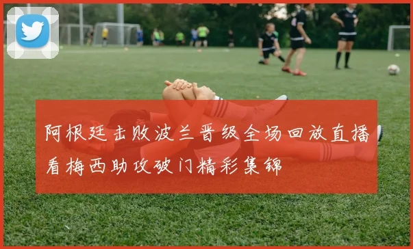 阿根廷击败波兰晋级全场回放直播看梅西助攻破门精彩集锦