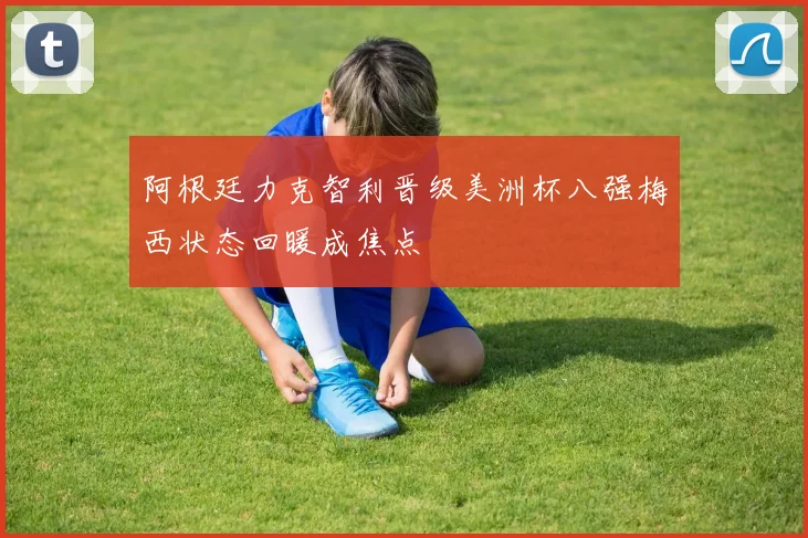 阿根廷力克智利晋级美洲杯八强梅西状态回暖成焦点