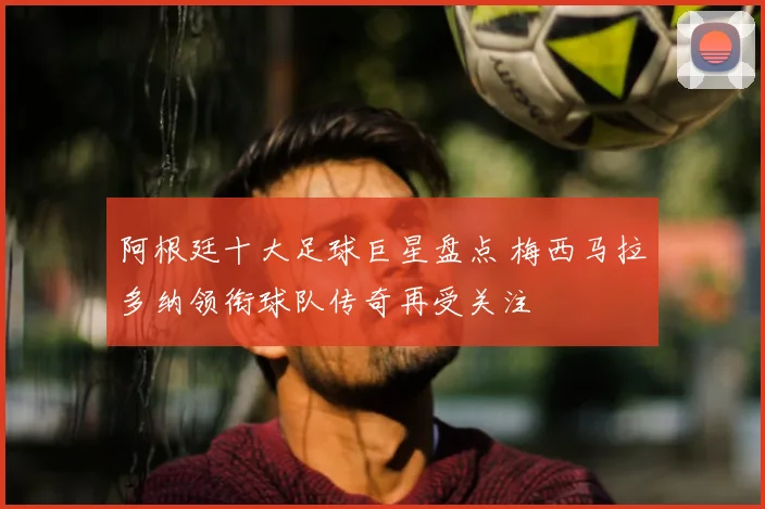 阿根廷十大足球巨星盘点 梅西马拉多纳领衔球队传奇再受关注