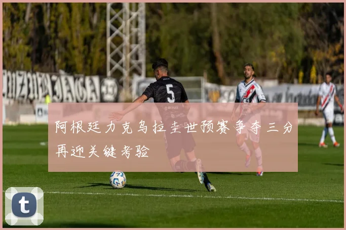 阿根廷力克乌拉圭世预赛争夺三分再迎关键考验