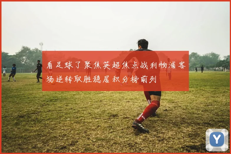 看足球了聚焦英超焦点战利物浦客场逆转取胜稳居积分榜前列